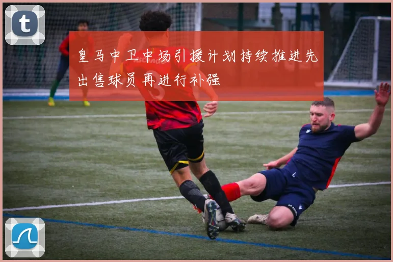 皇马中卫中场引援计划持续推进先出售球员再进行补强