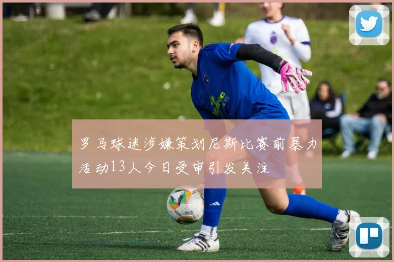 罗马球迷涉嫌策划尼斯比赛前暴力活动13人今日受审引发关注