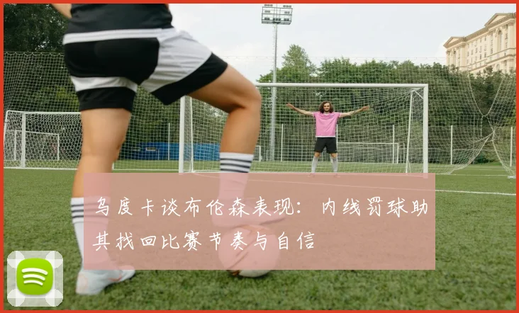 乌度卡谈布伦森表现：内线罚球助其找回比赛节奏与自信
