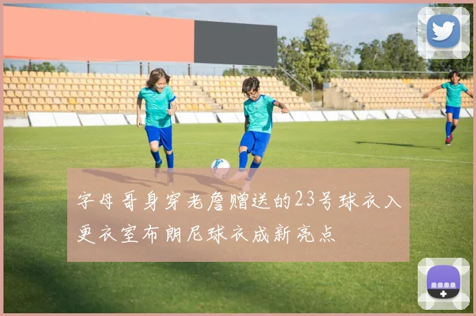 字母哥身穿老詹赠送的23号球衣入更衣室布朗尼球衣成新亮点