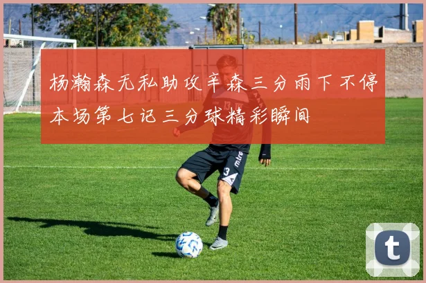 杨瀚森无私助攻辛森三分雨下不停本场第七记三分球精彩瞬间
