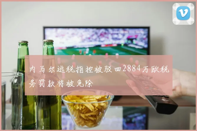 内马尔逃税指控被驳回2884万欧税务罚款将被免除