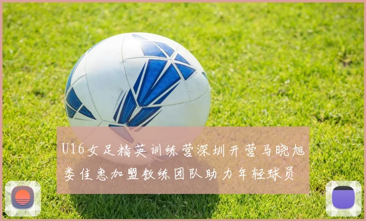 U16女足精英训练营深圳开营马晓旭娄佳惠加盟教练团队助力年轻球员成长
