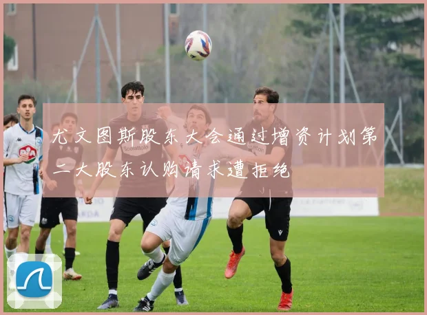 尤文图斯股东大会通过增资计划第二大股东认购请求遭拒绝