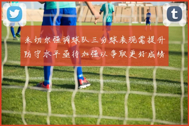 米切尔强调球队三分球表现需提升防守水平亟待加强以争取更好成绩